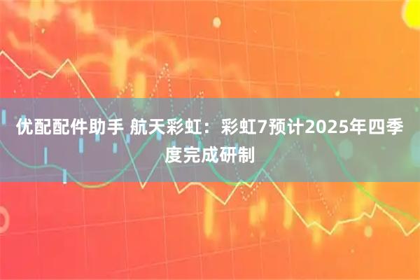 优配配件助手 航天彩虹：彩虹7预计2025年四季度完成研制