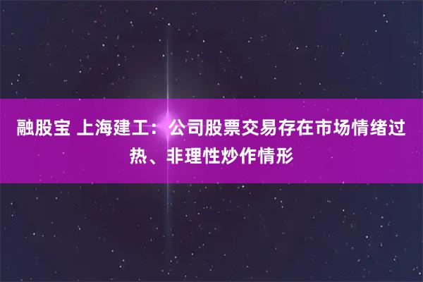 融股宝 上海建工：公司股票交易存在市场情绪过热、非理性炒作情形
