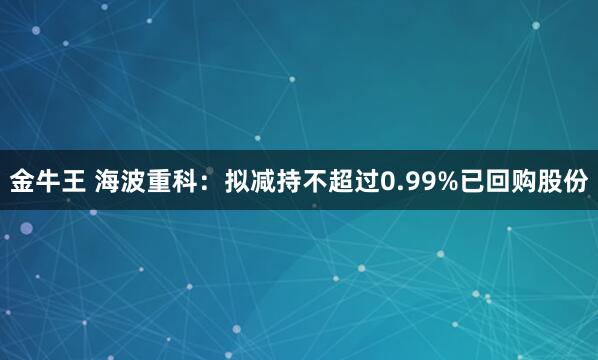 金牛王 海波重科：拟减持不超过0.99%已回购股份