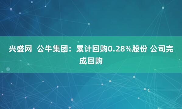 兴盛网  公牛集团：累计回购0.28%股份 公司完成回购