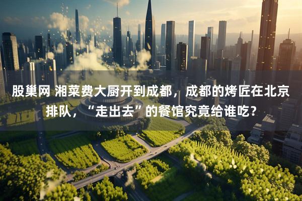 股巢网 湘菜费大厨开到成都，成都的烤匠在北京排队，“走出去”的餐馆究竟给谁吃？