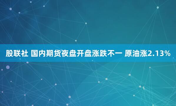 股联社 国内期货夜盘开盘涨跌不一 原油涨2.13%