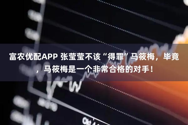 富农优配APP 张莹莹不该“得罪”马筱梅，毕竟，马筱梅是一个非常合格的对手！