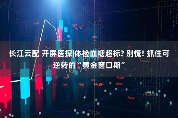 长江云配 开屏医探|体检血糖超标? 别慌! 抓住可逆转的“黄金窗口期”