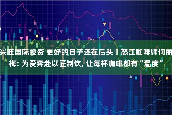 兴旺国际投资 更好的日子还在后头丨怒江咖啡师何丽梅: 为爱奔赴以匠制饮, 让每杯咖啡都有“温度”