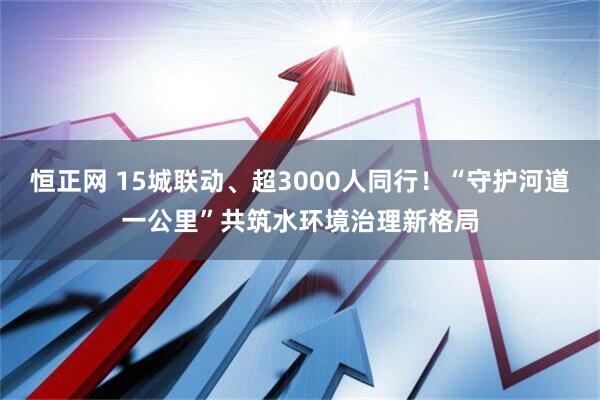 恒正网 15城联动、超3000人同行！“守护河道一公里”共筑水环境治理新格局