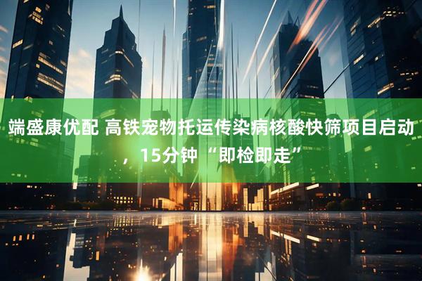 端盛康优配 高铁宠物托运传染病核酸快筛项目启动，15分钟 “即检即走”