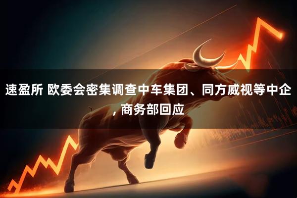 速盈所 欧委会密集调查中车集团、同方威视等中企, 商务部回应