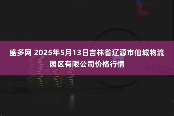 盛多网 2025年5月13日吉林省辽源市仙城物流园区有限公司价格行情