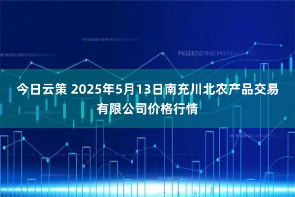 今日云策 2025年5月13日南充川北农产品交易有限公司价格行情
