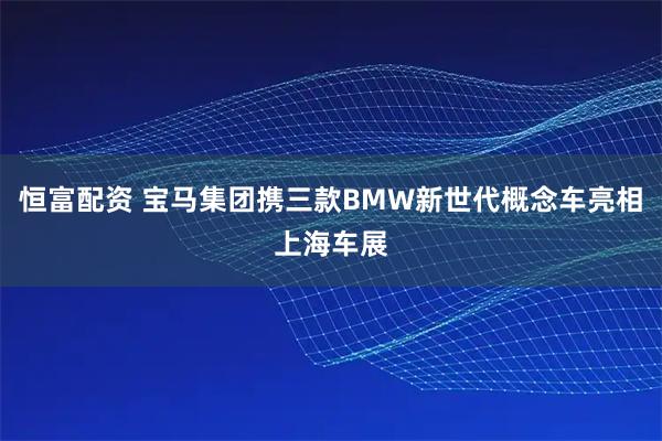 恒富配资 宝马集团携三款BMW新世代概念车亮相上海车展