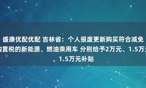 盛康优配优配 吉林省：个人报废更新购买符合减免车辆购置税的新能源、燃油乘用车 分别给予2万元、1.5万元补贴