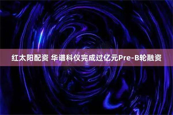 红太阳配资 华谱科仪完成过亿元Pre-B轮融资