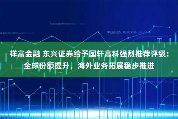 祥富金融 东兴证券给予国轩高科强烈推荐评级：全球份额提升，海外业务拓展稳步推进