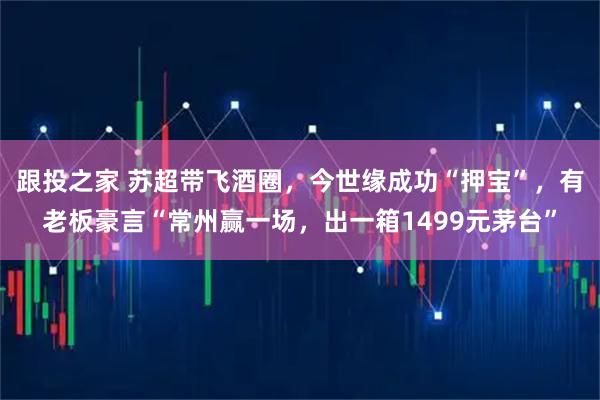 跟投之家 苏超带飞酒圈，今世缘成功“押宝”，有老板豪言“常州赢一场，出一箱1499元茅台”