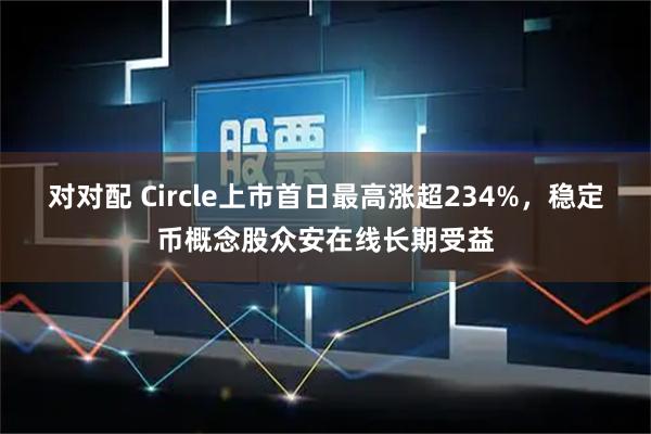 对对配 Circle上市首日最高涨超234%，稳定币概念股众安在线长期受益
