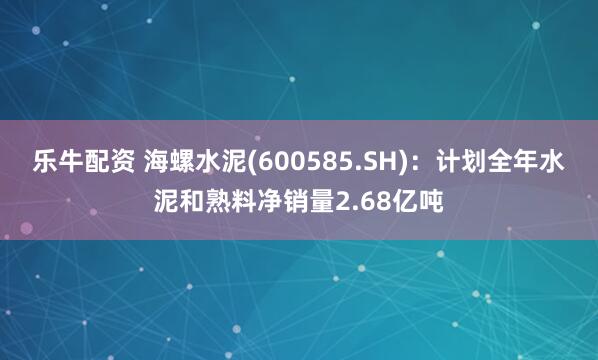 乐牛配资 海螺水泥(600585.SH)：计划全年水泥和熟料净销量2.68亿吨