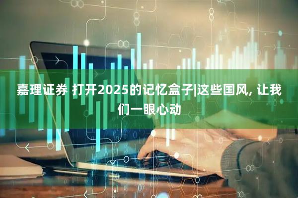 嘉理证券 打开2025的记忆盒子|这些国风, 让我们一眼心动