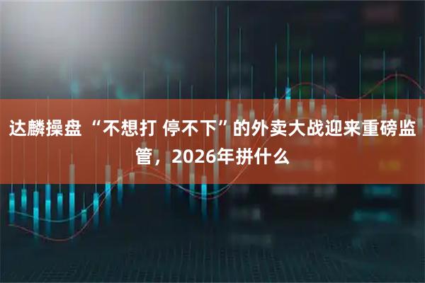 达麟操盘 “不想打 停不下”的外卖大战迎来重磅监管，2026年拼什么
