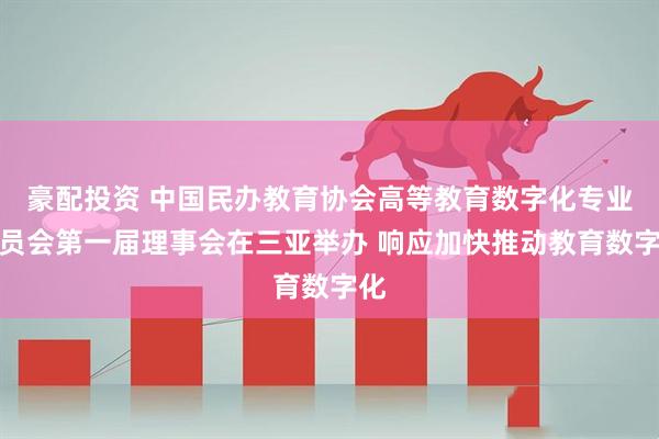 豪配投资 中国民办教育协会高等教育数字化专业委员会第一届理事会在三亚举办 响应加快推动教育数字化