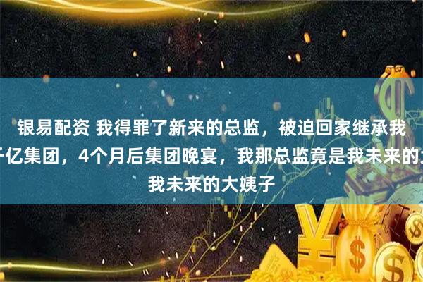 银易配资 我得罪了新来的总监，被迫回家继承我爸的千亿集团，4个月后集团晚宴，我那总监竟是我未来的大姨子