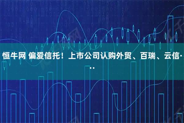 恒牛网 偏爱信托！上市公司认购外贸、百瑞、云信···