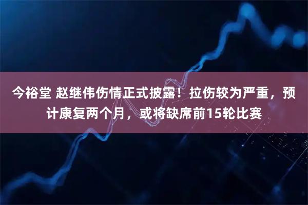 今裕堂 赵继伟伤情正式披露！拉伤较为严重，预计康复两个月，或将缺席前15轮比赛