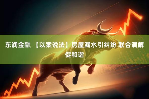 东润金融 【以案说法】房屋漏水引纠纷 联合调解促和谐