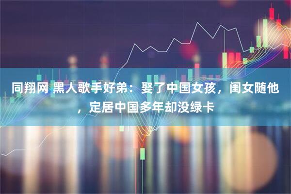 同翔网 黑人歌手好弟：娶了中国女孩，闺女随他，定居中国多年却没绿卡