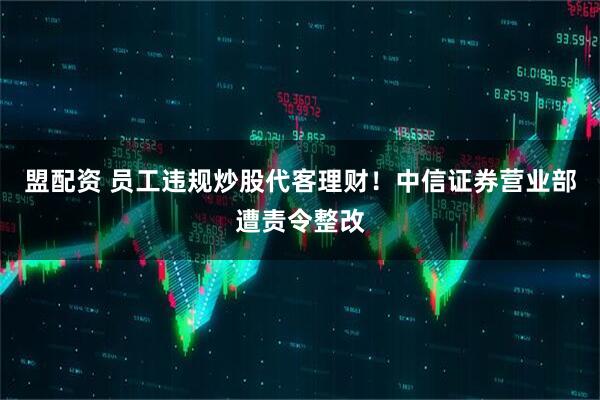 盟配资 员工违规炒股代客理财！中信证券营业部遭责令整改