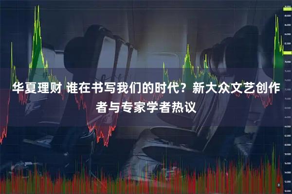 华夏理财 谁在书写我们的时代？新大众文艺创作者与专家学者热议